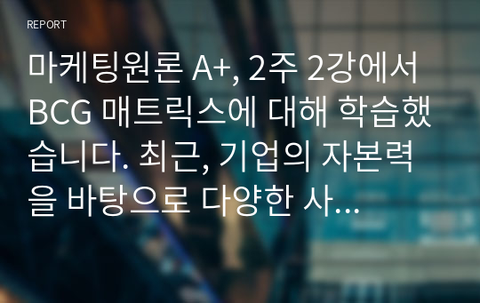 마케팅원론 A+, 2주 2강에서 BCG 매트릭스에 대해 학습했습니다. 최근, 기업의 자본력을 바탕으로 다양한 사업 혹은 제품을 시장에 동시에 출시하는 경우가 많습니다. 특정 기업을 대상으로 현재 운영하고 있는 사업부 혹은 제품라인 등에 대한 BCG 매트릭스를 작성해보고 각 사업 혹은 제품에 대한 향후 전략을 구체적으로 수립해 보시기 바랍니다.