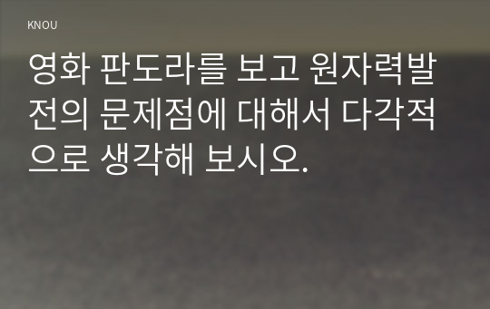 영화 판도라를 보고 원자력발전의 문제점에 대해서 다각적으로 생각해 보시오.