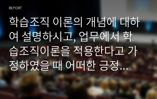 학습조직 이론의 개념에 대하여 설명하시고, 업무에서 학습조직이론을 적용한다고 가정하였을 때 어떠한 긍정적 변화가 예상되는지 기술하시오.