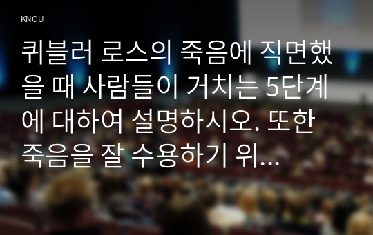 퀴블러 로스의 죽음에 직면했을 때 사람들이 거치는 5단계에 대하여 설명하시오. 또한 죽음을 잘 수용하기 위해서 인생을 살아가면서 무엇이 중요하다고 생각하는지 서술하고, 퀴블러 로스의 이론에 대한 본인의 견해를 서술하시오.