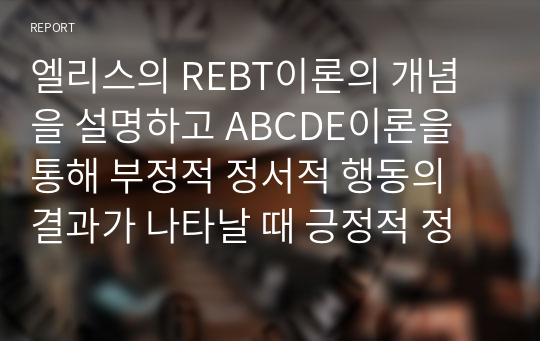 엘리스의 REBT이론의 개념을 설명하고 ABCDE이론을 통해 부정적 정서적 행동의 결과가 나타날 때 긍정적 정서적 결과로 수정하기 위한 방법을 사례를 들어 서술하시오.