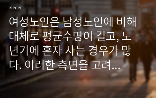 여성노인은 남성노인에 비해 대체로 평균수명이 길고, 노년기에 혼자 사는 경우가 많다. 이러한 측면을 고려할 때 여성노인에 대한 사회복지적 차원의 지원방안에 대해 기술하시오.