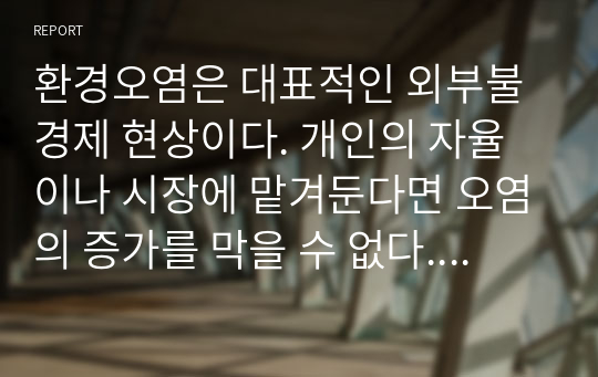 환경오염은 대표적인 외부불경제 현상이다. 개인의 자율이나 시장에 맡겨둔다면 오염의 증가를 막을 수 없다. 따라서 정부가 개입할 필요성이 나타나지만, 정부의 대책이 더 나쁜 결과를 초래하기도 한다. 환경오염 문제 해결방안을 논해보시오.