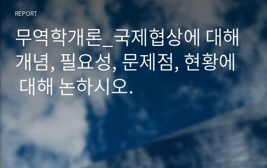 무역학개론_국제협상에 대해 개념, 필요성, 문제점, 현황에 대해 논하시오.