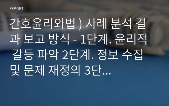 간호윤리와법 ) 사례 분석 결과 보고 방식 - 1단계. 윤리적 갈등 파악 2단계. 정보 수집 및 문제 재정의 3단계. 사례분석 4단계. 문제해결 방안 선택 및 정당화 5단계. 개인, 기관, 사회에 대한 제언