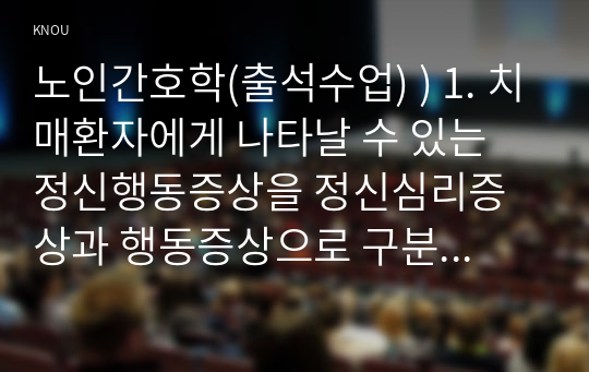 노인간호학(출석) ) 1. 치매환자 나타날 수 있는 정신행동증상을 정신심리증상과 행동증상으로 구분하여 각각 해당하는 증상들을 상세히 설명. 2. 치매환자에게 망상 나타났을 때의 대처요령을 상세히 기술