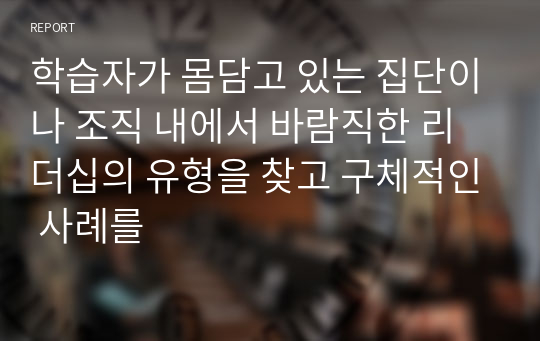 학습자가 몸담고 있는 집단이나 조직 내에서 바람직한 리더십의 유형을 찾고 구체적인 사례를