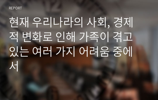 현재 우리나라의 사회, 경제적 변화로 인해 가족이 겪고 있는 여러 가지 어려움 중에서