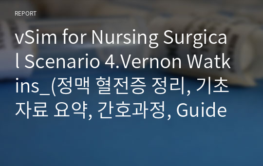 vSim for Nursing Surgical Scenario 4.Vernon Watkins_(정맥 혈전증 정리, 기초자료 요약, 간호과정, Guided reflection questions) A+자료