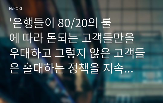 &#039;은행들이 80/20의 룰에 따라 돈되는 고객들만을 우대하고 그렇지 않은 고객들은 홀대하는 정책을 지속한다면, 서민들이 돈 빌릴 곳이 사라지고 말 것이다. 이처럼 제도권 금융기관들이 서민금융을 기피할 경우, 생계형 범죄가 증가하는 등 각종 사회문제가 야기될 수 있다. 그러므로 은행들은 수익성만을 쫓지 말고 공익성을 강화해야 한다.&#039; 귀하는 이 말에 동의하는