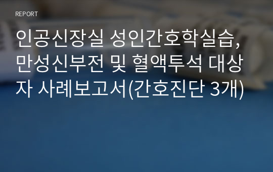 인공신장실 성인간호학실습, 만성신부전 및 혈액투석 대상자 사례보고서(간호진단 3개)