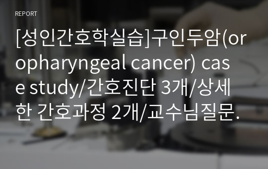 [성인간호학실습]구인두암(oropharyngeal cancer) case study/간호진단 3개/상세한 간호과정 2개/교수님질문후답변포함/구인두암 케이스