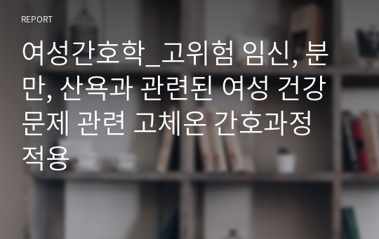 여성간호학_고위험 임신, 분만, 산욕과 관련된 여성 건강문제 관련 고체온 간호과정 적용