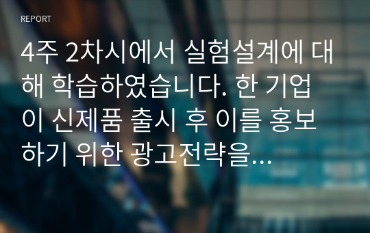 4주 2차시에서 실험설계에 대해 학습하였습니다. 한 기업이 신제품 출시 후 이를 홍보하기 위한 광고전략을 수립하고