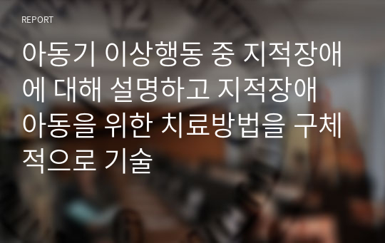 아동기 이상행동 중 지적장애에 대해 설명하고 지적장애 아동을 위한 치료방법을 구체적으로 기술