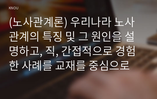 (노사관계론) 우리나라 노사관계의 특징 및 그 원인을 설명하고, 직, 간접적으로 경험한 사례를 교재를 중심으로