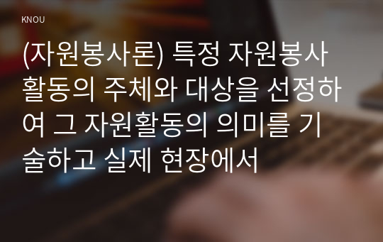 (자원봉사론) 특정 자원봉사활동의 주체와 대상을 선정하여 그 자원활동의 의미를 기술하고 실제 현장에서