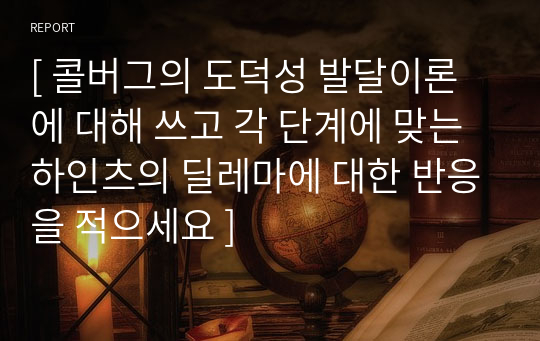 [ 콜버그의 도덕성 발달이론에 대해 쓰고 각 단계에 맞는 하인츠의 딜레마에 대한 반응을 적으세요 ]