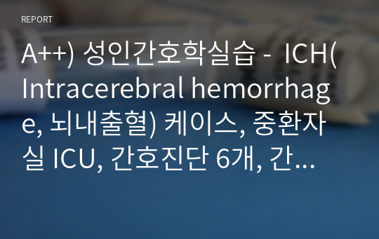 A++) 성인간호학실습 -  ICH(Intracerebral hemorrhage, 뇌내출혈) 케이스, 중환자실 ICU, 간호진단 6개, 간호과정 3개
