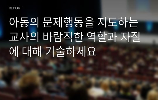 아동의 문제행동을 지도하는 교사의 바람직한 역할과 자질에 대해 기술하세요