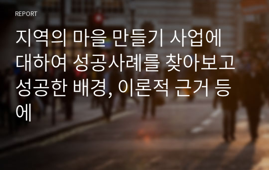 지역의 마을 만들기 사업에 대하여 성공사례를 찾아보고 성공한 배경, 이론적 근거 등에