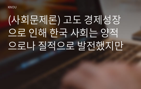 (사회문제론) 고도 경제성장으로 인해 한국 사회는 양적으로나 질적으로 발전했지만