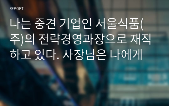 나는 중견 기업인 서울식품(주)의 전략경영과장으로 재직하고 있다. 사장님은 나에게