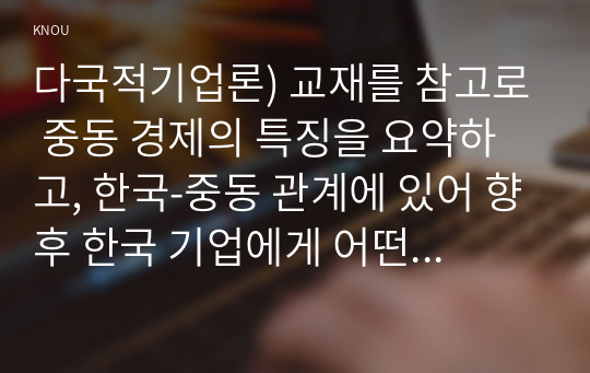 다국적기업론) 교재를 참고로 중동 경제의 특징을 요약하고, 한국-중동 관계에 있어 향후 한국 기업에게 어떤 기회가 있을지 자유롭게 서술하시오. (중동 지역의 특정 국가 선택 가능. 중동지역 전체 선택 가능)