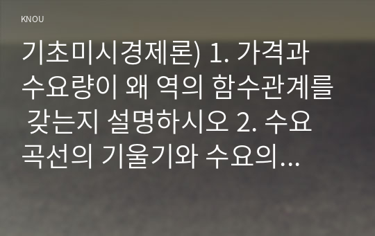 기초미시경제론) 1. 가격과 수요량이 왜 역의 함수관계를 갖는지 설명하시오 2. 수요곡선의 기울기와 수요의 가격 탄력성이 어떤 관계를 갖는지 설명하시오 3. 예산제약선과 무차별곡선을 이용하여 소비자의 최적 선택을 설명하시오 4. 단기 총비용함수를 설명하시오