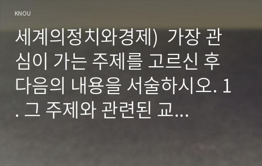 세계의정치와경제)  가장 관심이 가는 주제를 고르신 후 다음의 내용을 서술하시오. 1. 그 주제와 관련된 교재의 핵심 내용을 요약하시오. 2. 그 주제에 특별히 주목하게 되었던 배경을 서술하시오. 3. 그 주제에 대한 자신의 의견을 서술하시오.