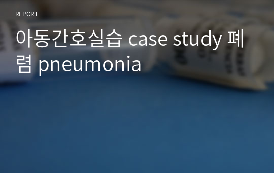 아동간호실습 case study 폐렴 pneumonia