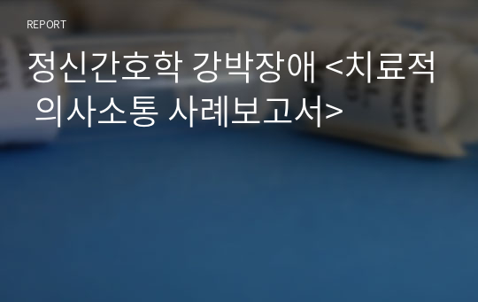 정신간호학 강박장애 &lt;치료적 의사소통 사례보고서&gt;