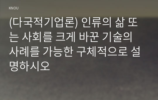 (다국적기업론) 인류의 삶 또는 사회를 크게 바꾼 기술의 사례를 가능한 구체적으로 설명하시오