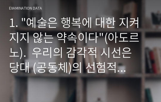 1. &quot;예술은 행복에 대한 지켜지지 않는 약속이다&quot;(아도르노).  우리의 감각적 시선은 당대 (공동체)의 선험적인 인식의 틀로부터 자유롭고 균등할 수 있을까? 우리의 감성은 자율성(중립성)과 대상의 자유로운 해방, 곧 삶의 해방으로 나아갈 수 있을까? 예술과 미학 수업 기말고사 과제입니다. 숭실대학교 예술과 미학과목입니다.