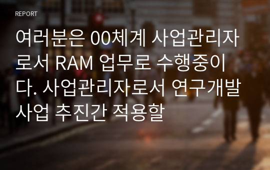 여러분은 00체계 사업관리자로서 RAM 업무로 수행중이다. 사업관리자로서 연구개발사업 추진간 적용할