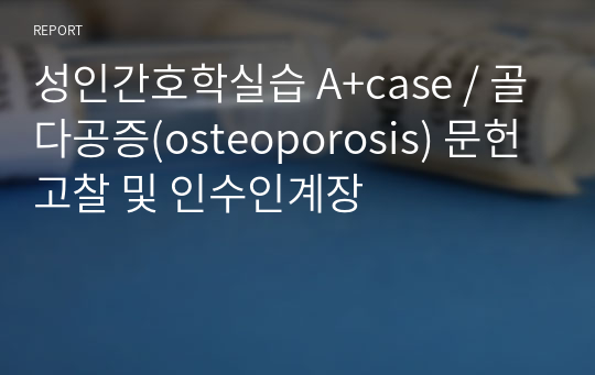 성인간호학실습 A+case / 골다공증(osteoporosis) 문헌고찰 및 인수인계장