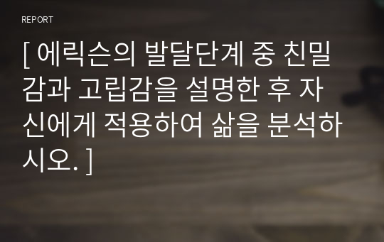 [ 에릭슨의 발달단계 중 친밀감과 고립감을 설명한 후 자신에게 적용하여 삶을 분석하시오. ]