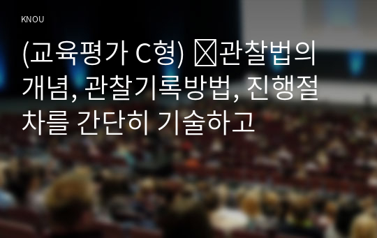 (교육평가 C형) ➀관찰법의 개념, 관찰기록방법, 진행절차를 간단히 기술하고