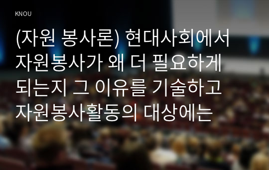 (자원 봉사론) 현대사회에서 자원봉사가 왜 더 필요하게 되는지 그 이유를 기술하고 자원봉사활동의 대상에는