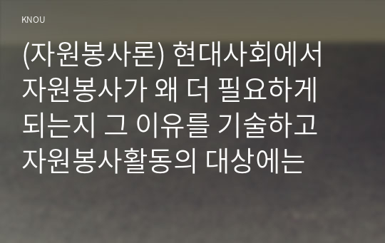 (자원봉사론) 현대사회에서 자원봉사가 왜 더 필요하게 되는지 그 이유를 기술하고 자원봉사활동의 대상에는