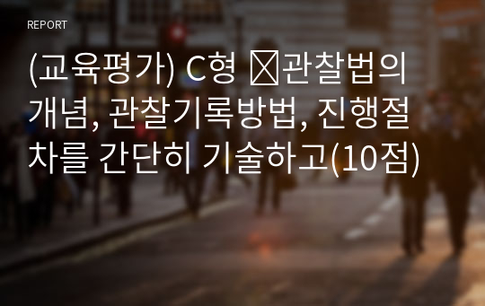 (교육평가) C형 ➀관찰법의 개념, 관찰기록방법, 진행절차를 간단히 기술하고(10점)