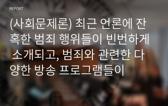 (사회문제론) 최근 언론에 잔혹한 범죄 행위들이 빈번하게 소개되고, 범죄와 관련한 다양한 방송 프로그램들이