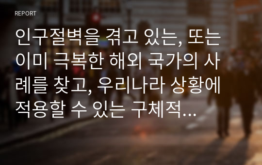 인구절벽을 겪고 있는, 또는 이미 극복한 해외 국가의 사례를 찾고, 우리나라 상황에 적용할 수 있는 구체적인 방안에 대해 본인의 생각을 정리해서 제출하시오.