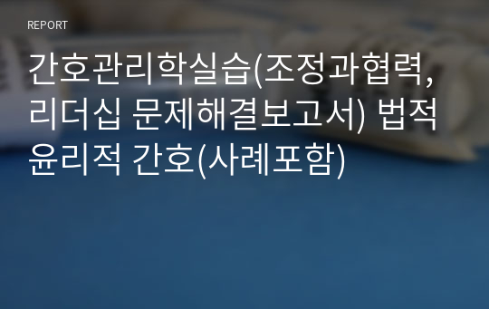 간호관리학실습(조정과협력,리더십 문제해결보고서) 법적윤리적 간호(사례포함) 레포트