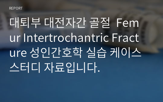 대퇴부 대전자간 골절  Femur Intertrochantric Fracture 성인간호학 실습 케이스스터디 자료입니다.