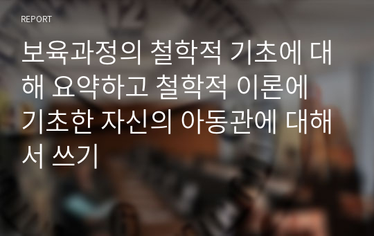 보육과정의 철학적 기초에 대해 요약하고 철학적 이론에 기초한 자신의 아동관에 대해서 쓰기