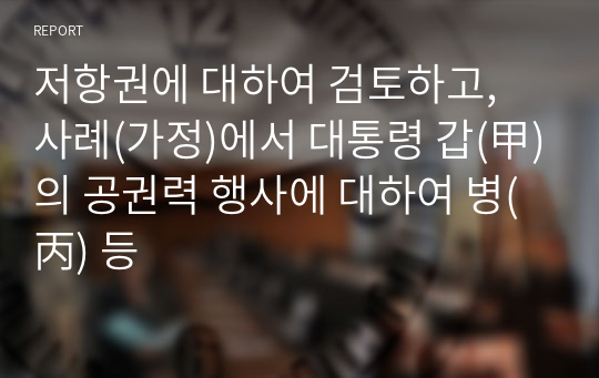 저항권에 대하여 검토하고, 사례(가정)에서 대통령 갑(甲)의 공권력 행사에 대하여 병(丙) 등