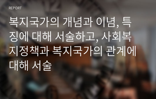 복지국가의 개념과 이념, 특징에 대해 서술하고, 사회복지정책과 복지국가의 관계에 대해 서술