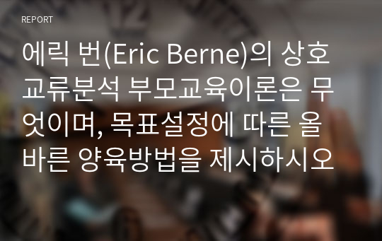 에릭 번(Eric Berne)의 상호교류분석 부모교육이론은 무엇이며, 목표설정에 따른 올바른 양육방법을 제시하시오