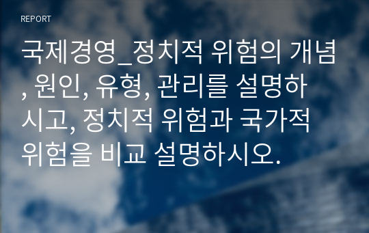 국제경영_정치적 위험의 개념, 원인, 유형, 관리를 설명하시고, 정치적 위험과 국가적 위험을 비교 설명하시오.